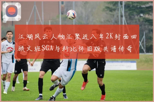 江湖风云人物汇聚近八年2K封面回顾文班SGA与科比怀旧版共谱传奇