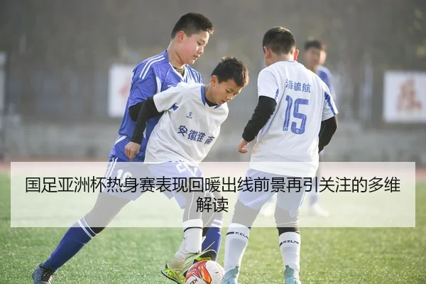 国足亚洲杯热身赛表现回暖出线前景再引关注的多维解读