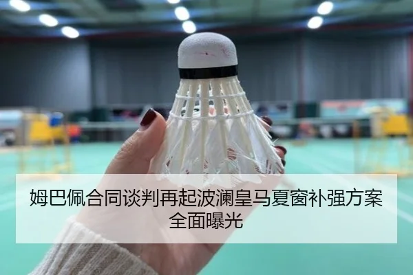 姆巴佩合同谈判再起波澜皇马夏窗补强方案全面曝光